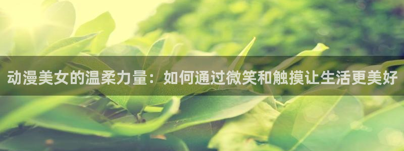 亚洲动漫天堂：动漫美女的温柔力量：如何通过微笑和触摸让生活更美好